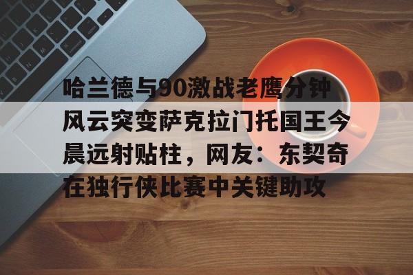 亚博体育入口 -包含哈兰德与90激战老鹰分钟风云突变萨克拉门托国王今晨远射贴柱，网友：东契奇在独行侠比赛中关键助攻的词条